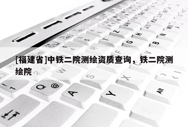 [福建省]中铁二院测绘资质查询，铁二院测绘院