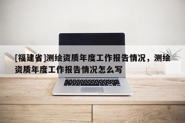 [福建省]测绘资质年度工作报告情况，测绘资质年度工作报告情况怎么写