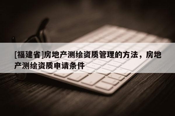 [福建省]房地产测绘资质管理的方法，房地产测绘资质申请条件