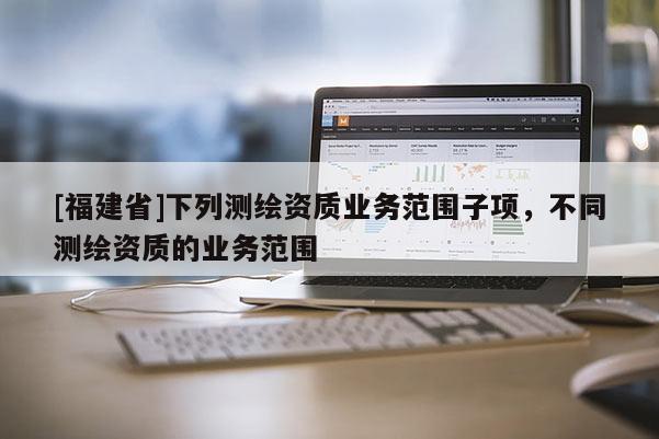 [福建省]下列测绘资质业务范围子项，不同测绘资质的业务范围