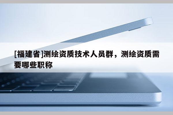 [福建省]测绘资质技术人员群，测绘资质需要哪些职称