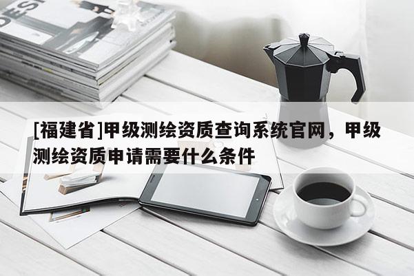 [福建省]甲级测绘资质查询系统官网，甲级测绘资质申请需要什么条件