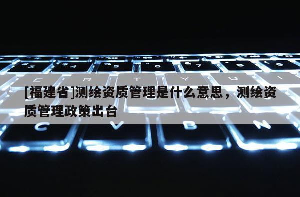 [福建省]测绘资质管理是什么意思，测绘资质管理政策出台