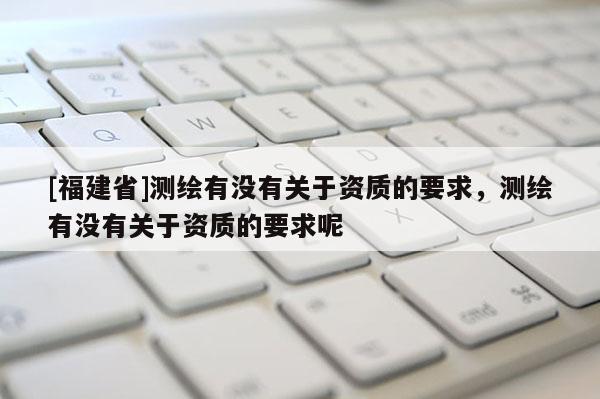 [福建省]测绘有没有关于资质的要求，测绘有没有关于资质的要求呢