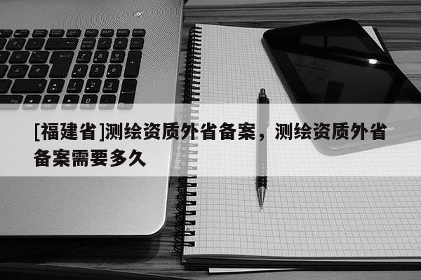 [福建省]测绘资质外省备案，测绘资质外省备案需要多久