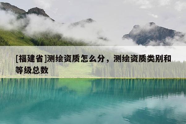 [福建省]测绘资质怎么分，测绘资质类别和等级总数