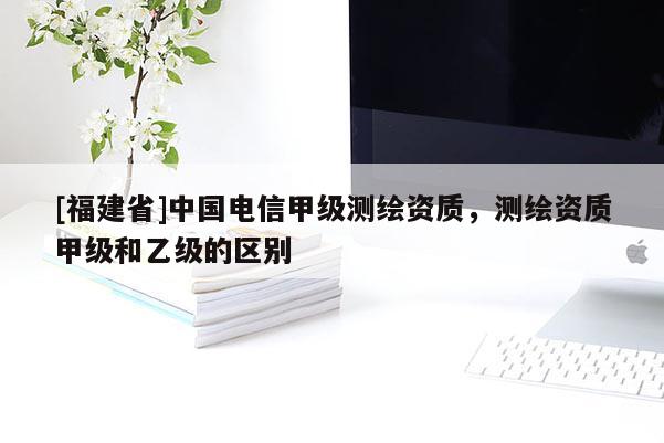 [福建省]中国电信甲级测绘资质，测绘资质甲级和乙级的区别