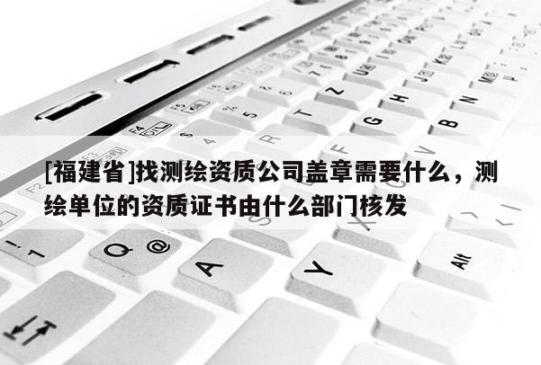 [福建省]找测绘资质公司盖章需要什么，测绘单位的资质证书由什么部门核发