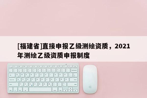 [福建省]直接申报乙级测绘资质，2021年测绘乙级资质申报制度