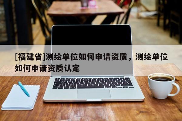 [福建省]测绘单位如何申请资质，测绘单位如何申请资质认定