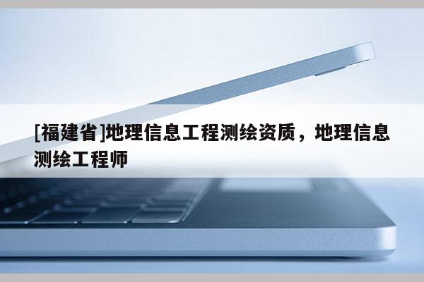[福建省]地理信息工程测绘资质，地理信息测绘工程师