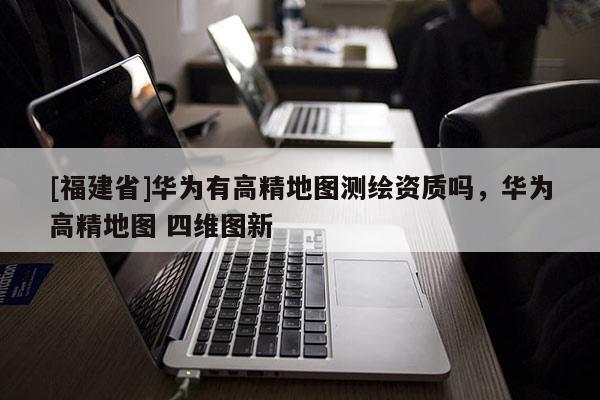 [福建省]华为有高精地图测绘资质吗，华为高精地图 四维图新