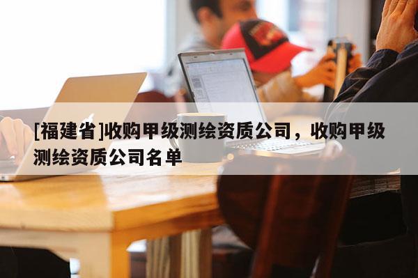 [福建省]收购甲级测绘资质公司，收购甲级测绘资质公司名单
