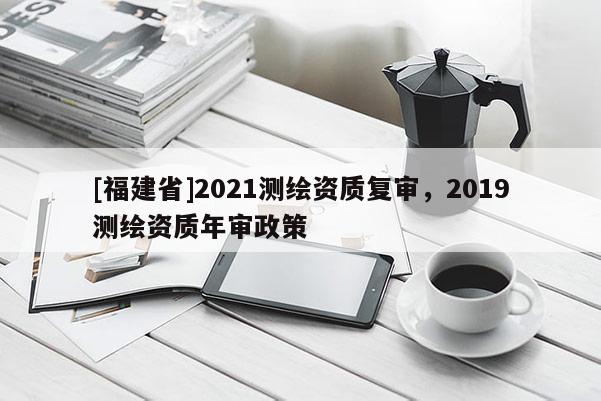 [福建省]2021测绘资质复审，2019测绘资质年审政策