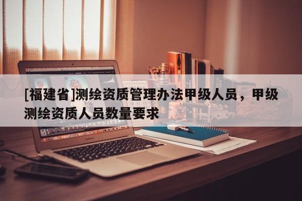 [福建省]测绘资质管理办法甲级人员，甲级测绘资质人员数量要求
