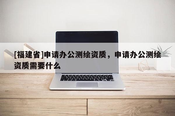 [福建省]申请办公测绘资质，申请办公测绘资质需要什么