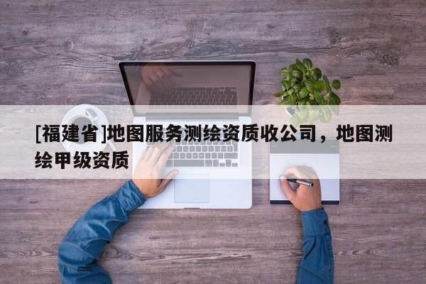 [福建省]地图服务测绘资质收公司，地图测绘甲级资质