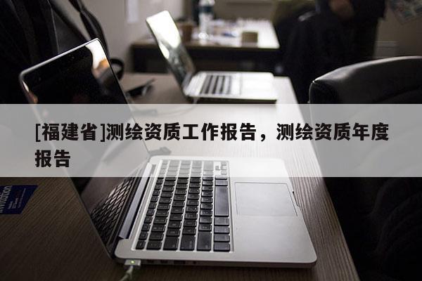 [福建省]测绘资质工作报告，测绘资质年度报告