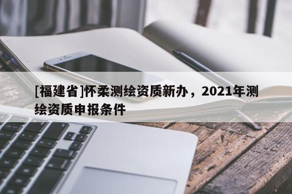 [福建省]怀柔测绘资质新办，2021年测绘资质申报条件