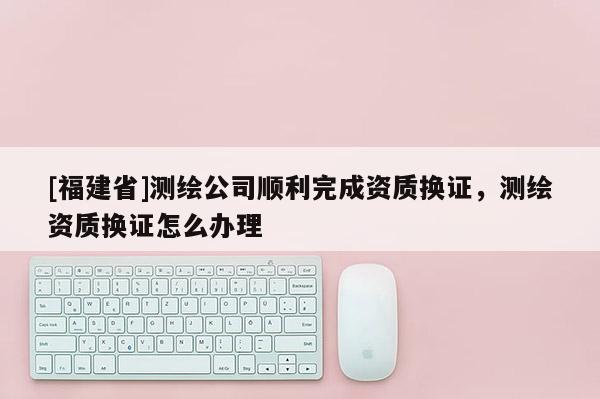 [福建省]测绘公司顺利完成资质换证，测绘资质换证怎么办理