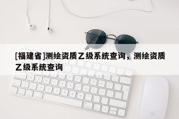 [福建省]测绘资质乙级系统查询，测绘资质乙级系统查询