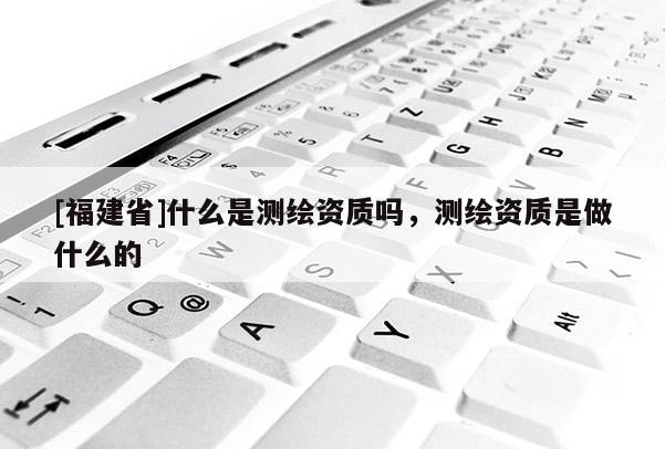 [福建省]什么是测绘资质吗，测绘资质是做什么的