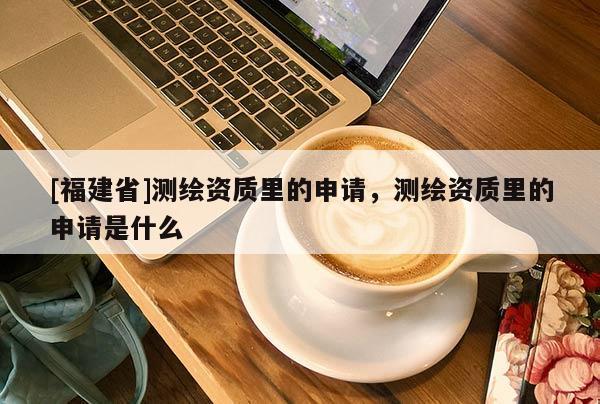 [福建省]测绘资质里的申请，测绘资质里的申请是什么