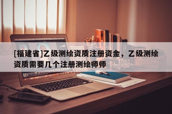 [福建省]乙级测绘资质注册资金，乙级测绘资质需要几个注册测绘师师