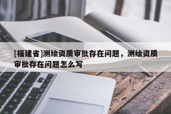 [福建省]测绘资质审批存在问题，测绘资质审批存在问题怎么写