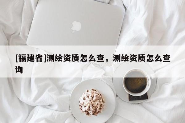 [福建省]测绘资质怎么查，测绘资质怎么查询