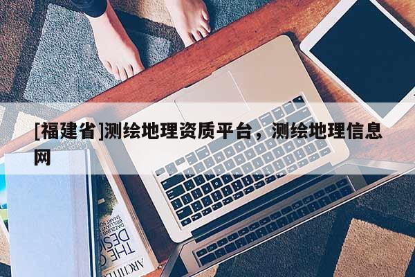 [福建省]测绘地理资质平台，测绘地理信息网