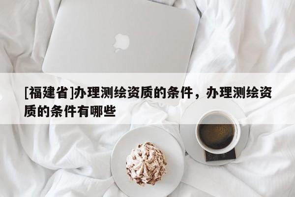 [福建省]办理测绘资质的条件，办理测绘资质的条件有哪些