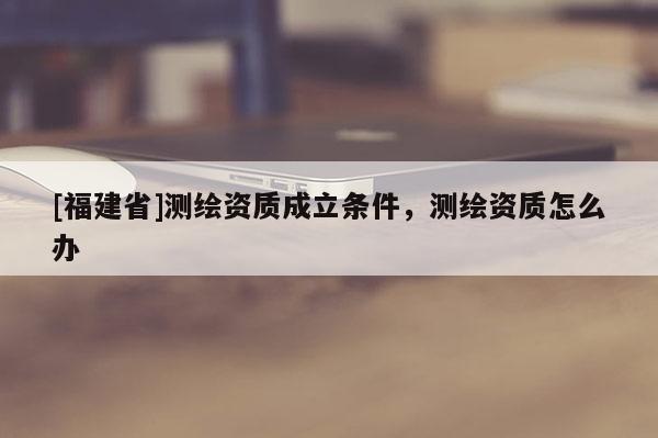 [福建省]测绘资质成立条件，测绘资质怎么办