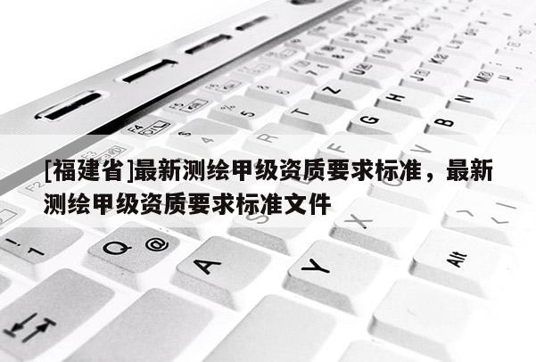 [福建省]最新测绘甲级资质要求标准，最新测绘甲级资质要求标准文件