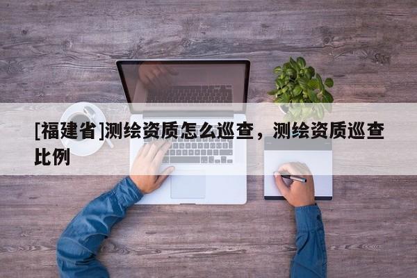 [福建省]测绘资质怎么巡查，测绘资质巡查比例