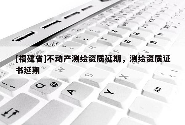 [福建省]不动产测绘资质延期，测绘资质证书延期