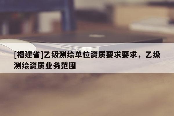 [福建省]乙级测绘单位资质要求要求，乙级测绘资质业务范围