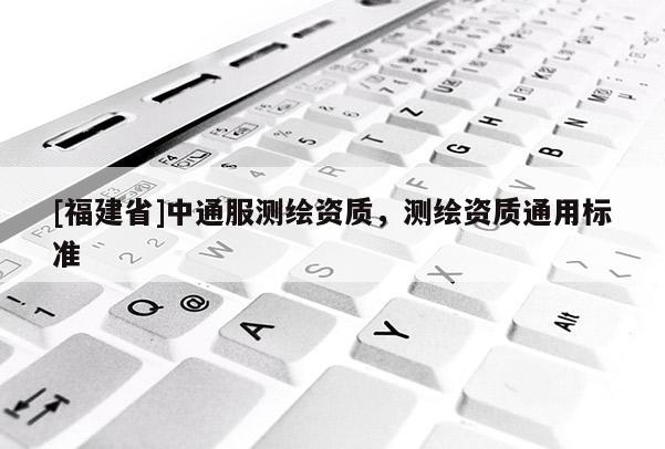 [福建省]中通服测绘资质，测绘资质通用标准