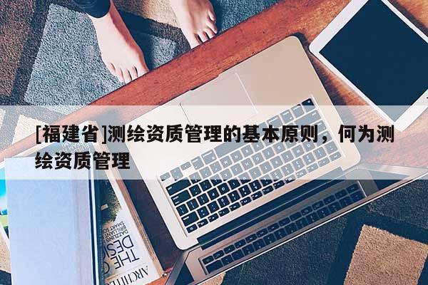 [福建省]测绘资质管理的基本原则，何为测绘资质管理