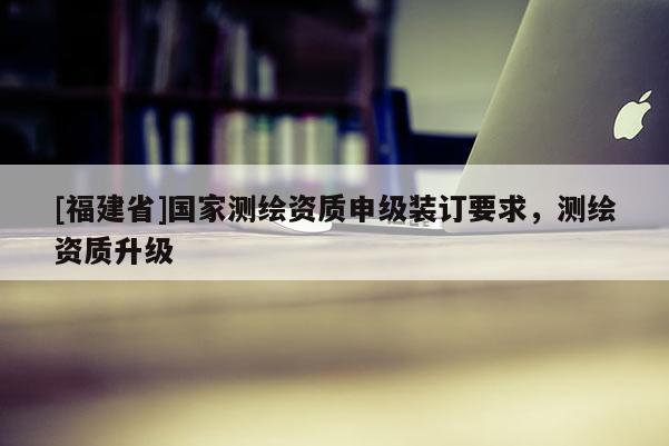 [福建省]国家测绘资质申级装订要求，测绘资质升级