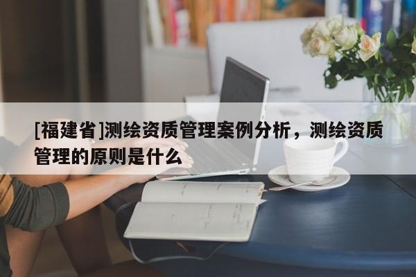 [福建省]测绘资质管理案例分析，测绘资质管理的原则是什么