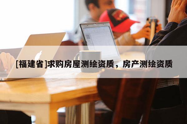 [福建省]求购房屋测绘资质，房产测绘资质