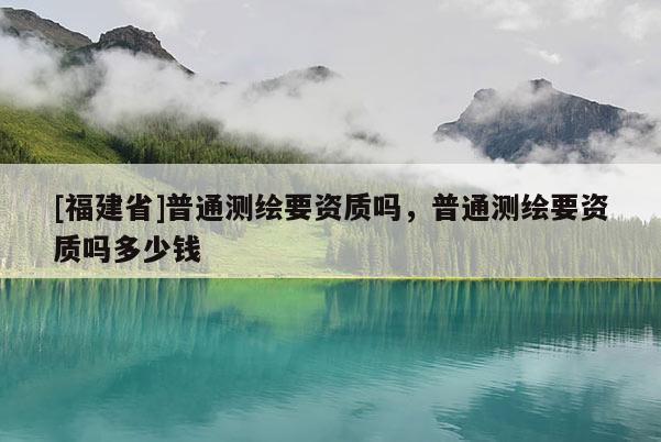 [福建省]普通测绘要资质吗，普通测绘要资质吗多少钱