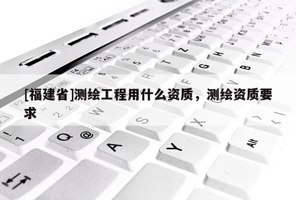 [福建省]测绘工程用什么资质，测绘资质要求