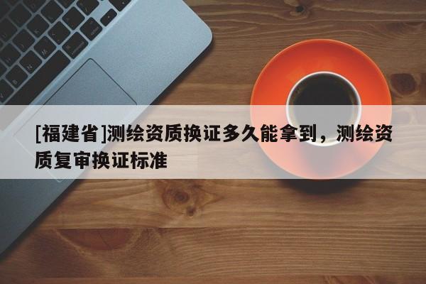 [福建省]测绘资质换证多久能拿到，测绘资质复审换证标准