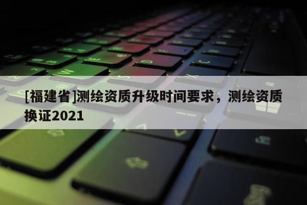 [福建省]测绘资质升级时间要求，测绘资质换证2021