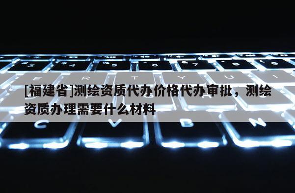 [福建省]测绘资质代办价格代办审批，测绘资质办理需要什么材料