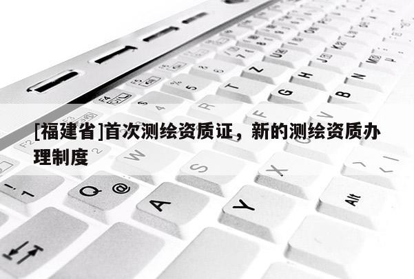 [福建省]首次测绘资质证，新的测绘资质办理制度
