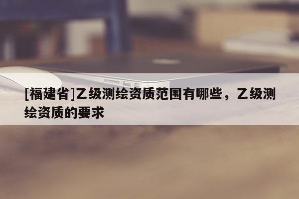 [福建省]乙级测绘资质范围有哪些，乙级测绘资质的要求