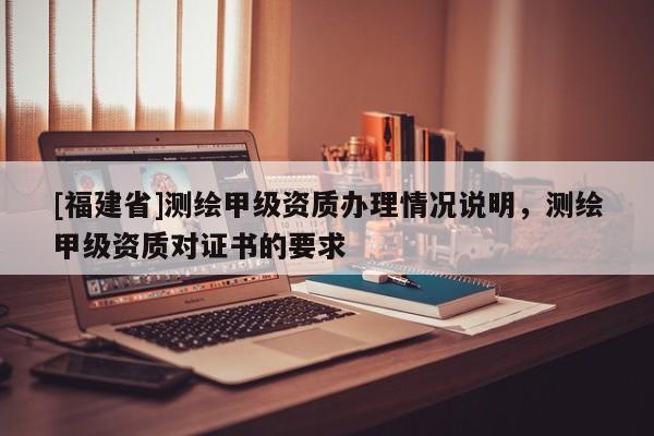 [福建省]测绘甲级资质办理情况说明，测绘甲级资质对证书的要求